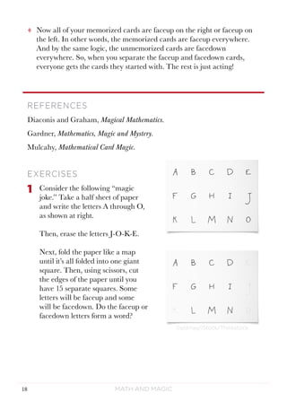 Math and Magic18
©sidmay/iStock/Thinkstock.
tt Now all of your memorized cards are faceup on the right or faceup on
the left. In other words, the memorized cards are faceup everywhere.
And by the same logic, the unmemorized cards are facedown
everywhere. So, when you separate the faceup and facedown cards,
everyone gets the cards they started with. The rest is just acting!
REFERENCES
Diaconis and Graham, Magical Mathematics.
Gardner, Mathematics, Magic and Mystery.
Mulcahy, Mathematical Card Magic.
EXERCISES
1	 Consider the following “magic
joke.” Take a half sheet of paper
and write the letters A through O,
as shown at right.
Then, erase the letters J-O-K-E.
Next, fold the paper like a map
until it’s all folded into one giant
square. Then, using scissors, cut
the edges of the paper until you
have 15 separate squares. Some
letters will be faceup and some
will be facedown. Do the faceup or
facedown letters form a word?
 
