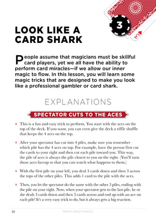 Math and Magic20
LESSON 3
LOOK LIKE A
CARD SHARK
People assume that magicians must be skillful
card players, yet we all have the ability to
perform card miracles—if we allow our inner
magic to flow. In this lesson, you will learn some
magic tricks that are designed to make you look
like a professional gambler or card shark.
EXPLANATIONS
SPECTATOR CUTS TO THE ACES
tt This is a fun and easy trick to perform. You start with the aces on the
top of the deck. If you want, you can even give the deck a riffle shuffle
that keeps the 4 aces on the top.
tt After your spectator has cut into 4 piles, make sure you remember
which pile has the 4 aces on top. For example, have the person first cut
the cards to your right and then cut each pile toward you. This way,
the pile of aces is always the pile closest to you on the right. (You’ll turn
those aces faceup so that you can watch what happens to them.)
tt With the first pile on your left, you deal 3 cards down and then 3 across
the tops of the other piles. This adds 1 card to the pile with the aces.
tt Then, you let the spectator do the same with the other 3 piles, ending with
the pile on your right. Now, when your spectator gets to the last pile, he or
she deals 3 cards down and then 3 cards across and end up with an ace on
each pile! It’s a very easy trick to do, but it always gets a big reaction.
3
 