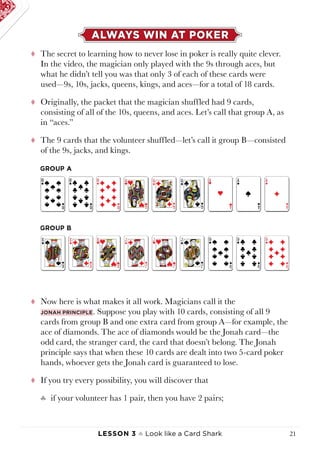 Lesson 3 ♠ Look like a Card Shark 21
ALWAYS WIN AT POKER
tt The secret to learning how to never lose in poker is really quite clever.
In the video, the magician only played with the 9s through aces, but
what he didn’t tell you was that only 3 of each of these cards were
used—9s, 10s, jacks, queens, kings, and aces—for a total of 18 cards.
tt Originally, the packet that the magician shuffled had 9 cards,
consisting of all of the 10s, queens, and aces. Let’s call that group A, as
in “aces.”
tt The 9 cards that the volunteer shuffled—let’s call it group B—consisted
of the 9s, jacks, and kings.
tt Now here is what makes it all work. Magicians call it the
Jonah principle. Suppose you play with 10 cards, consisting of all 9
cards from group B and one extra card from group A—for example, the
ace of diamonds. The ace of diamonds would be the Jonah card—the
odd card, the stranger card, the card that doesn’t belong. The Jonah
principle says that when these 10 cards are dealt into two 5-card poker
hands, whoever gets the Jonah card is guaranteed to lose.
tt If you try every possibility, you will discover that
♣♣ if your volunteer has 1 pair, then you have 2 pairs;
 
