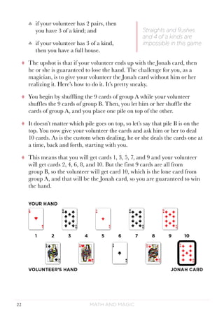 Math and Magic22
♣♣ if your volunteer has 2 pairs, then
you have 3 of a kind; and
♣♣ if your volunteer has 3 of a kind,
then you have a full house.
tt The upshot is that if your volunteer ends up with the Jonah card, then
he or she is guaranteed to lose the hand. The challenge for you, as a
magician, is to give your volunteer the Jonah card without him or her
realizing it. Here’s how to do it. It’s pretty sneaky.
tt You begin by shuffling the 9 cards of group A while your volunteer
shuffles the 9 cards of group B. Then, you let him or her shuffle the
cards of group A, and you place one pile on top of the other.
tt It doesn’t matter which pile goes on top, so let’s say that pile B is on the
top. You now give your volunteer the cards and ask him or her to deal
10 cards. As is the custom when dealing, he or she deals the cards one at
a time, back and forth, starting with you.
tt This means that you will get cards 1, 3, 5, 7, and 9 and your volunteer
will get cards 2, 4, 6, 8, and 10. But the first 9 cards are all from
group B, so the volunteer will get card 10, which is the lone card from
group A, and that will be the Jonah card, so you are guaranteed to win
the hand.
Straights and flushes
and 4 of a kinds are
impossible in this game.
 