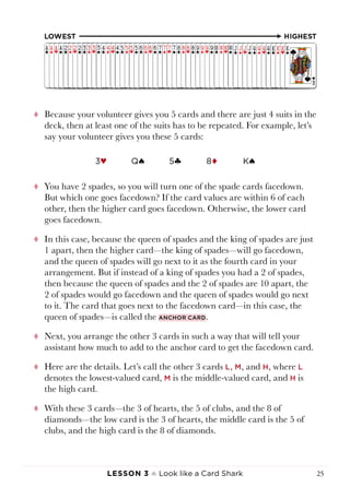 Lesson 3 ♠ Look like a Card Shark 25
tt Because your volunteer gives you 5 cards and there are just 4 suits in the
deck, then at least one of the suits has to be repeated. For example, let’s
say your volunteer gives you these 5 cards:
3♥ Qª 5§ 8¨ Kª
tt You have 2 spades, so you will turn one of the spade cards facedown.
But which one goes facedown? If the card values are within 6 of each
other, then the higher card goes facedown. Otherwise, the lower card
goes facedown.
tt In this case, because the queen of spades and the king of spades are just
1 apart, then the higher card—the king of spades—will go facedown,
and the queen of spades will go next to it as the fourth card in your
arrangement. But if instead of a king of spades you had a 2 of spades,
then because the queen of spades and the 2 of spades are 10 apart, the
2 of spades would go facedown and the queen of spades would go next
to it. The card that goes next to the facedown card—in this case, the
queen of spades—is called the anchor card.
tt Next, you arrange the other 3 cards in such a way that will tell your
assistant how much to add to the anchor card to get the facedown card.
tt Here are the details. Let’s call the other 3 cards L, M, and H, where L
denotes the lowest-valued card, M is the middle-valued card, and H is
the high card.
tt With these 3 cards—the 3 of hearts, the 5 of clubs, and the 8 of
diamonds—the low card is the 3 of hearts, the middle card is the 5 of
clubs, and the high card is the 8 of diamonds.
 