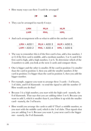Math and Magic26
tt How many ways can these 3 cards be arranged?
3♥ 5§ 8¨
tt They can be arranged in exactly 6 ways:
LMH MLH HLM
LHM MHL HML
tt And each arrangement tells us what to add to the anchor card:
LMH = ADD 1 MLH = ADD 3 HLM = ADD 5
LHM = ADD 2 MHL = ADD 4 HML = ADD 6
tt The way to remember this is if the first card is low, add a low number, 1
or 2; if the first card is middle, add a medium number, 3 or 4; and if the
first card is high, add a high number, 5 or 6. To determine which of the
2 numbers to add, you look at the next 2 cards and compare them.
tt One is bigger and the other is smaller. If the card in position 2 is smaller
than the card in position 3, then you add the smaller number; if the
card in position 2 is bigger than the card in position 3, then you add the
bigger number.
tt For example, suppose you want to arrange these 3 cards—3 of hearts,
5 of clubs, and 8 of diamonds—to send the signal to add the number 5?
How would you do that?
tt Because 5 is a high number, you start with the high card—namely, the
8 of diamonds. That says that you are adding either 5 or 6. Because you
want to add 5, which is smaller than 6, you follow it up with the smaller
card—namely, the 3 of hearts.
tt How would you arrange the cards to add 4? That’s a middle number, so
you start with the middle card, which is the 5 of clubs. That signals that
you are adding 3 or 4. Because you want 4, your next card is the bigger
one—namely, the 8 of diamonds.
 