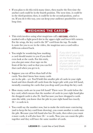 Lesson 3 ♠ Look like a Card Shark 29
tt If you plan to do this trick many times, then maybe the first time the
anchor card could be in the fourth position. The next time, it could be
in the third position; then, it could be in the second position, and so
on. If you do it this way, you can keep your audience puzzled for a very
long time.
WEIGHING THE CARDS
tt This trick involves using what magicians call a key card, which is
marked with a light pencil dot in the upper-right and lower-left corners.
For the setup, the key card is the 26th
card from the top. To make
it easier for you to see in the video, the magician uses a card with a
different-colored back.
tt You might be wondering how marking
a card should matter to you if you don’t
even look at the cards. For this trick,
you also put some clear tape on the
front of the key card so that you can feel
that card when you get to it.
tt Suppose you cut off less than half of the
cards. You don’t know how many cards
are in the pile—yet. You’ll hold this smaller pile of cards in your right
hand and then thumb off cards from the larger pile with your left hand,
mentally counting the cards that you drop until you drop the key card.
tt How many cards are in your left hand? There were 26 cards below the
key card, which means that the number of cards in your right hand plus
the dropped cards is also 26. And because you have dropped x cards
onto the table, you know that the pile in your right hand has exactly
26 − x cards in it.
tt You could say the number now, but to make the trick more convincing
(and to keep the key card from showing), you count another x cards onto
the pile. Because your left hand also has 26 cards, then when you count
x more cards, it will also have 26 − x cards. Now you can count the piles
together and they will have the same number of cards.
If you don’t want to
mark one of your cards
on the front or back,
you can replace one
of your cards with a
marked joker and make
that your key card.
 