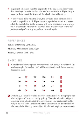 Math and Magic30
tt In general, when you take the larger pile, if the key card is the nth
card
that you drop, then the smaller pile has 26 − n cards in it. If you drop n
more cards on top of the key card, then both piles will match.
tt When you are done with this trick, the key card has n cards on top of
it, so it is in position n + 1. If you take the top of these cards and scoop
all of the cards below it, the key card will be in position n, so when you
put it underneath either of the counted piles, it will be back in the 26th
position and you’re ready to perform the trick again.
REFERENCES
Fulves, Self-Working Card Tricks.
Mulcahy, Mathematical Card Magic.
Scarne, Scarne on Card Tricks.
EXERCISES
1	 Consider the following card arrangements in Cheney’s 5-card trick. In
each example, the anchor card will be the fourth card. Determine the
facedown card.
a) 5♥ 9ª 10ª 6¨
b) 8♥ J¨ 3ª 8ª
c) K¨ 4♥ Aª J¨
d) 6¨ 9ª 9♥ 4§
2	 Naturally, if the anchor card is always the fourth card, then people will
discover part of the secret pretty quickly. To make it harder to figure
out, it’s a good idea to rotate the anchor card. One particularly subtle
way to do so is to let the location of the anchor card be determined by
the sum of the 4 faceup values. Specifically, let’s let picture cards count
 