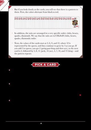 Lesson 4 ♠ The Deck Is Stacked 33
¸¸ But if you look closely at the cards, you will see that there is a pattern to
them. First, the colors alternate from black to red.
¸¸ In addition, the suits are arranged in a very specific order: clubs, hearts,
spades, diamonds. We say that the suits are in CHaSeD (clubs, hearts,
spades, diamonds) order.
¸¸ Next, the values of the cards start at 3, 6, 9, and 12, where 12 is
represented by the queen, and they continue to grow by 3 as you go. If
you add 3 to queen, you get 2 (going past king and then ace), so the next
card is 2, followed by 5, 8, 11 (jack), 14 (ace), 4, 7, 10, and 13 (king)—and
the pattern repeats.
PICK A CARD
tt Let’s use the Si Stebbins pattern to figure out this trick, where the
magician had a volunteer pick a card and then seemingly read her
thoughts. The volunteer pointed to a card and then looked at it, showed
it to others, and put it back in its original location.
tt If somehow the magician could see the card above the chosen card,
then he could figure out the chosen card using the pattern. In this case,
the card above the chosen card is 9§, so what would the chosen card,
the one that follows, have to be? The suit would have to be hearts and
the value would have to be 12; therefore, the chosen card would be Q♥.
tt How does the magician spot the bottom card? After the volunteer takes
her card, while she shows her card to others, the magician squares
up the cards above and below her card. Then, the magician tells the
volunteer to put the card back in the deck and points to the cards below
her selection. In that brief moment, as he points downward in a very
natural gesture, the card above her card is staring the magician in
the face.
 