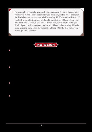 Lesson 4 ♠ The Deck Is Stacked 35
¸¸ For example, if you take any card—for example, a 6—then 4 cards later
you have a 5, and then 4 cards later you have a 4, and so on. The reason
for this is because every 4 cards is like adding 12. Think of it this way: If
you look at the clock on your wall and it says 7, then 12 hours from now
it will still say 7. Thus, if you add 11 hours to it, it will say 6. But if you
think of your card values on a clock with 13 hours, then adding 12 is the
same as going back 1. So, for example, adding 12 to the 3 of clubs, you
would get the 2 of clubs.
NO WEIGH
tt The magician exploited Si Stebbins patterns when he pretended to
weigh the deck of cards in the beginning of the lesson. A volunteer holds
the cards faceup in her hand. It’s easiest when the faceup card is a king,
so let’s do that example first. Then, the volunteer cuts any number of
cards from the magician’s pile.
tt How many cards are left? Look at the value of the card that was cut
to. Suppose you see a value of v. Based on the earlier pattern, you can
exploit the following handy formula:
n = (13 − v) × 4
tt In this case, the value of the card that was cut to is v = 2. When you plug
this into the formula, you get
n = (13 − 2) × 4 = 11 × 4 = 44.
tt This tells you that there is a card with value of 2 in the 44th
position. But
does the magician have 44 cards in his hand? Definitely not. But you
know that the card values repeat every 13 cards, so you can subtract 13
from 44 to get 31. Does he have 31 cards now? No, he definitely has less
than half of the deck. So, how about 31 − 13 = 18? That feels more like
it. If you subtract 13 again, you’d get 5, and the magician definitely has
more than 5 cards in his hand. So, you can say with certainty that the 2
of hearts is the 18th
card.
 
