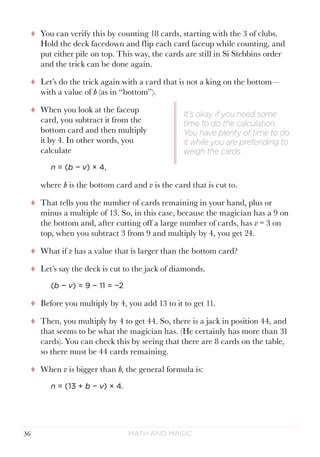 Math and Magic36
tt You can verify this by counting 18 cards, starting with the 3 of clubs.
Hold the deck facedown and flip each card faceup while counting, and
put either pile on top. This way, the cards are still in Si Stebbins order
and the trick can be done again.
tt Let’s do the trick again with a card that is not a king on the bottom—
with a value of b (as in “bottom”).
tt When you look at the faceup
card, you subtract it from the
bottom card and then multiply
it by 4. In other words, you
calculate
n = (b − v) × 4,
where b is the bottom card and v is the card that is cut to.
tt That tells you the number of cards remaining in your hand, plus or
minus a multiple of 13. So, in this case, because the magician has a 9 on
the bottom and, after cutting off a large number of cards, has v = 3 on
top, when you subtract 3 from 9 and multiply by 4, you get 24.
tt What if v has a value that is larger than the bottom card?
tt Let’s say the deck is cut to the jack of diamonds.
(b − v) = 9 − 11 = −2
tt Before you multiply by 4, you add 13 to it to get 11.
tt Then, you multiply by 4 to get 44. So, there is a jack in position 44, and
that seems to be what the magician has. (He certainly has more than 31
cards). You can check this by seeing that there are 8 cards on the table,
so there must be 44 cards remaining.
tt When v is bigger than b, the general formula is:
n = (13 + b − v) × 4.
It’s okay if you need some
time to do the calculation.
You have plenty of time to do
it while you are pretending to
weigh the cards.
 