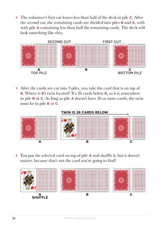 Math and Magic38
tt The volunteer’s first cut leaves less than half of the deck in pile C. After
the second cut, the remaining cards are divided into piles B and A, with
with pile A containing less than half the remaining cards. The deck will
look something like this:
tt After the cards are cut into 3 piles, you take the card that is on top of
B. Where is B’s twin located? It’s 26 cards below B, so it is somewhere
in pile B or C. As long as pile A doesn’t have 26 or more cards, the twin
must be in pile B or C.
tt You put the selected card on top of pile A and shuffle it, but it doesn’t
matter, because that’s not the card you’re going to find!
 