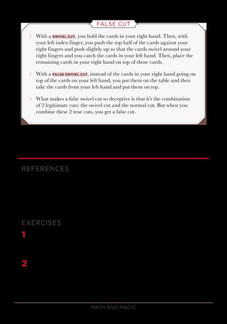 Math and Magic40
FALSE CUT
¸¸ With a swivel cut, you hold the cards in your right hand. Then, with
your left index finger, you push the top half of the cards against your
right fingers and push slightly up so that the cards swivel around your
right fingers and you catch the cards in your left hand. Then, place the
remaining cards in your right hand on top of those cards.
¸¸ With a false swivel cut, instead of the cards in your right hand going on
top of the cards on your left hand, you put them on the table and then
take the cards from your left hand and put them on top.
¸¸ What makes a false swivel cut so deceptive is that it’s the combination
of 2 legitimate cuts: the swivel cut and the normal cut. But when you
combine these 2 true cuts, you get a false cut.
REFERENCES
Scarne, Scarne on Card Tricks.
Simon, Mathematical Magic.
Trost, The Card Magic of Nick Trost.
EXERCISES
1	 Suppose a deck in Si Stebbins order is cut with Jª on the bottom of
the deck. What is the 20th
card in the deck? What is the 23rd
card in
the deck?
2	 Explain the following magic trick. The magician invites you to cut the
deck and complete the cut. You then remove the top card and put it
in your pocket. The magician then asks the deck for the color of the
selected card by spelling C-O-L-O-R and looking at the next card,
 