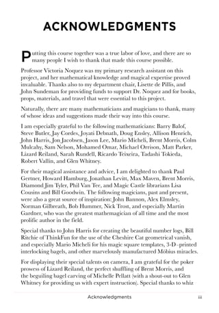 iiiAcknowledgments
ACKNOWLEDGMENTS
Putting this course together was a true labor of love, and there are so
many people I wish to thank that made this course possible.
Professor Victoria Noquez was my primary research assistant on this
project, and her mathematical knowledge and magical expertise proved
invaluable. Thanks also to my department chair, Lisette de Pillis, and
John Sundeman for providing funds to support Dr. Noquez and for books,
props, materials, and travel that were essential to this project.
Naturally, there are many mathematicians and magicians to thank, many
of whose ideas and suggestions made their way into this course.
I am especially grateful to the following mathematicians: Barry Balof,
Steve Butler, Jay Cordes, Joyati Debnath, Doug Ensley, Allison Henrich,
John Harris, Jon Jacobsen, Jason Lee, Mario Micheli, Brent Morris, Colm
Mulcahy, Sam Nelson, Mohamed Omar, Michael Orrison, Matt Parker,
Lizard Reiland, Sarah Rundell, Ricardo Teixeira, Tadashi Tokieda,
Robert Vallin, and Glen Whitney.
For their magical assistance and advice, I am delighted to thank Paul
Gertner, Howard Hamburg, Jonathan Levitt, Max Maven, Brent Morris,
Diamond Jim Tyler, Phil Van Tee, and Magic Castle librarians Lisa
Cousins and Bill Goodwin. The following magicians, past and present,
were also a great source of inspiration: John Bannon, Alex Elmsley,
Norman Gilbreath, Bob Hummer, Nick Trost, and especially Martin
Gardner, who was the greatest mathemagician of all time and the most
prolific author in the field.
Special thanks to John Harris for creating the beautiful number logs, Bill
Ritchie of ThinkFun for the use of the Cheshire Cat geometrical vanish,
and especially Mario Micheli for his magic square templates, 3-D–printed
interlocking bagels, and other marvelously manufactured Möbius miracles.
For displaying their special talents on camera, I am grateful for the poker
prowess of Lizard Reiland, the perfect shuffling of Brent Morris, and
the beguiling bagel carving of Michelle Pellatt (with a shout-out to Glen
Whitney for providing us with expert instruction). Special thanks to whiz
 