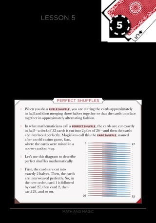 Math and Magic42
LESSON 5
PERFECT
SHUFFLES
In this lesson, you will discover various ways to
mix up the cards in a deck that are not the same
as cutting the cards. But the mixing isn’t quite
as random as you may think. The focus of the
lesson is on the perfect shuffle and some of its
mathemagical properties.
PERFECT SHUFFLES
¸¸ When you do a riffle shuffle, you are cutting the cards approximately
in half and then merging those halves together so that the cards interlace
together in approximately alternating fashion.
¸¸ In what mathematicians call a perfect shuffle, the cards are cut exactly
in half—a deck of 52 cards is cut into 2 piles of 26—and then the cards
are interlaced perfectly. Magicians call this the faro shuffle, named
after an old casino game, faro,
where the cards were mixed in a
not-so-random way.
¸¸ Let’s use this diagram to describe
perfect shuffles mathematically.
¸¸ First, the cards are cut into
exactly 2 halves. Then, the cards
are interweaved perfectly. So, in
the new order, card 1 is followed
by card 27, then card 2, then
card 28, and so on.
5
 