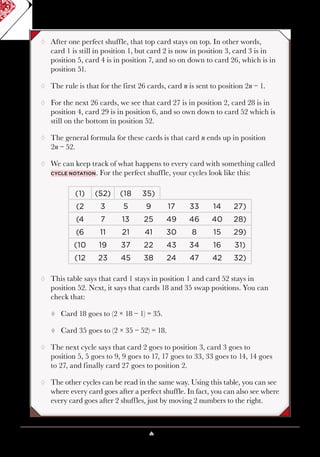 Lesson 5 ♠ Perfect Shuffles 43
¸¸ After one perfect shuffle, that top card stays on top. In other words,
card 1 is still in position 1, but card 2 is now in position 3, card 3 is in
position 5, card 4 is in position 7, and so on down to card 26, which is in
position 51.
¸¸ The rule is that for the first 26 cards, card n is sent to position 2n − 1.
¸¸ For the next 26 cards, we see that card 27 is in position 2, card 28 is in
position 4, card 29 is in position 6, and so own down to card 52 which is
still on the bottom in position 52.
¸¸ The general formula for these cards is that card n ends up in position
2n − 52.
¸¸ We can keep track of what happens to every card with something called
cycle notation. For the perfect shuffle, your cycles look like this:
(1) (52) (18 35)
(2 3 5 9 17 33 14 27)
(4 7 13 25 49 46 40 28)
(6 11 21 41 30 8 15 29)
(10 19 37 22 43 34 16 31)
(12 23 45 38 24 47 42 32)
¸¸ This table says that card 1 stays in position 1 and card 52 stays in
position 52. Next, it says that cards 18 and 35 swap positions. You can
check that:
¹¹ Card 18 goes to (2 × 18 − 1) = 35.
¹¹ Card 35 goes to (2 × 35 − 52) = 18.
¸¸ The next cycle says that card 2 goes to position 3, card 3 goes to
position 5, 5 goes to 9, 9 goes to 17, 17 goes to 33, 33 goes to 14, 14 goes
to 27, and finally card 27 goes to position 2.
¸¸ The other cycles can be read in the same way. Using this table, you can see
where every card goes after a perfect shuffle. In fact, you can also see where
every card goes after 2 shuffles, just by moving 2 numbers to the right.
 