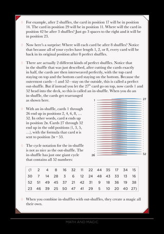 Math and Magic44
¸¸ For example, after 2 shuffles, the card in position 17 will be in position
14. The card in position 29 will be in position 11. Where will the card in
position 42 be after 3 shuffles? Just go 3 spaces to the right and it will be
in position 23.
¸¸ Now here’s a surprise: Where will each card be after 8 shuffles? Notice
that because all of your cycles have length 1, 2, or 8, every card will be
back in its original position after 8 perfect shuffles.
¸¸ There are actually 2 different kinds of perfect shuffles. Notice that
in the shuffle that was just described, after cutting the cards exactly
in half, the cards are then interweaved perfectly, with the top card
staying on top and the bottom card staying on the bottom. Because the
outermost cards—1 and 52—stay on the outside, this is called a perfect
out-shuffle. But if instead you let the 27th
card go on top, now cards 1 and
52 head into the deck, so this is called an in-shuffle. When you do an
in-shuffle, the cards get rearranged
as shown here.
¸¸ With an in-shuffle, cards 1 through
26 end up in positions 2, 4, 6, 8, …
52. In other words, card n ends up
in position 2n. Cards 27 through 52
end up in the odd positions (1, 3, 5,
…), with the formula that card n is
sent to position 2n − 53.
¸¸ The cycle notation for the in-shuffle
is not as nice as the out-shuffle. The
in-shuffle has just one giant cycle
that contains all 52 numbers:
(1 2 4 8 16 32 11 22 44 35 17 34 15
30 7 14 28 3 6 12 24 48 43 33 13 16
52 51 49 45 37 21 42 31 9 18 36 19 38
23 46 39 25 50 47 41 29 5 10 20 40 27)
¸¸ When you combine in-shuffles with out-shuffles, they create a magic all
their own.
 