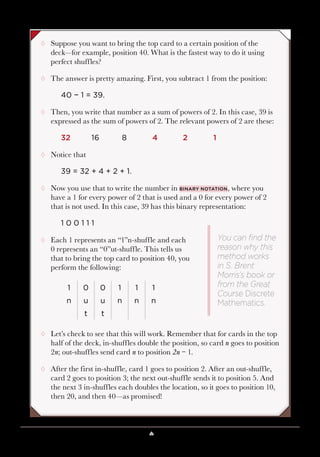Lesson 5 ♠ Perfect Shuffles 45
¸¸ Suppose you want to bring the top card to a certain position of the
deck—for example, position 40. What is the fastest way to do it using
perfect shuffles?
¸¸ The answer is pretty amazing. First, you subtract 1 from the position:
40 − 1 = 39.
¸¸ Then, you write that number as a sum of powers of 2. In this case, 39 is
expressed as the sum of powers of 2. The relevant powers of 2 are these:
32	16	 8	4	2	1
¸¸ Notice that
39 = 32 + 4 + 2 + 1.
¸¸ Now you use that to write the number in binary notation, where you
have a 1 for every power of 2 that is used and a 0 for every power of 2
that is not used. In this case, 39 has this binary representation:
1 0 0 1 1 1
¸¸ Each 1 represents an “1”n-shuffle and each
0 represents an “0”ut-shuffle. This tells us
that to bring the top card to position 40, you
perform the following:
1 0 0 1 1 1
n u u n n n
t t
¸¸ Let’s check to see that this will work. Remember that for cards in the top
half of the deck, in-shuffles double the position, so card n goes to position
2n; out-shuffles send card n to position 2n − 1.
¸¸ After the first in-shuffle, card 1 goes to position 2. After an out-shuffle,
card 2 goes to position 3; the next out-shuffle sends it to position 5. And
the next 3 in-shuffles each doubles the location, so it goes to position 10,
then 20, and then 40—as promised!
You can find the
reason why this
method works
in S. Brent
Morris’s book or
from the Great
Course Discrete
Mathematics.
 