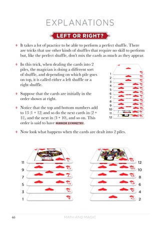 Math and Magic46
EXPLANATIONS
LEFT OR RIGHT?
tt It takes a lot of practice to be able to perform a perfect shuffle. There
are tricks that use other kinds of shuffles that require no skill to perform
but, like the perfect shuffle, don’t mix the cards as much as they appear.
tt In this trick, when dealing the cards into 2
piles, the magician is doing a different sort
of shuffle, and depending on which pile goes
on top, it is called either a left shuffle or a
right shuffle.
tt Suppose that the cards are initially in the
order shown at right.
tt Notice that the top and bottom numbers add
to 13 (1 + 12) and so do the next cards in (2 +
11), and the next in (3 + 10), and so on. This
order is said to have mirror symmetry.
tt Now look what happens when the cards are dealt into 2 piles.
 