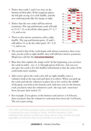 Lesson 5 ♠ Perfect Shuffles 47
tt Notice that cards 1 and 2 are now on the
bottom of their piles. If the magician places
the left pile on top, it is a left shuffle, and the
new ordering looks like the image at right.
tt Notice that the new order still has mirror
symmetry. The top and bottom cards still add
to 13 (11 + 2), as do all the other pairs: 9 + 4, 7
+ 6, and so on.
tt There is also mirror symmetry with a right
shuffle. The top and bottom pairs, 12 and 1,
still add to 13, as do the other pairs: 10 + 3, 8
+ 5, and so on.
tt The moral is that if the cards begin with mirror symmetry, then every
time you do a left or right shuffle, they will still have mirror symmetry.
Magicians call this the stay-stack principle.
tt How does this explain the magic trick? At the beginning, you can have
the cards in order—ace, 2, 3, through queen of hearts—but you can
also give the cards a few left shuffles beforehand so that the order of the
cards looks more random.
tt After you’ve given the cards a few left (or right) shuffles, have a
volunteer look at the top card and show it to others. When you pick up
the cards and ask the volunteer to place his or her card in the middle
of the pack, you look at the bottom card. And once you see the bottom
card, you know what the volunteer’s card—the top card—must have
been, because their total is 13.
tt For example, if you glance at the bottom card and see a 9 of hearts,
then you know that the volunteer’s card must have been the 4 of hearts.
The rest is just acting.
The mirror symmetry property does not depend on having 12 cards;
it could be any even number of cards. And this property is also
satisfied when perfect shuffles are done with an even number of cards,
regardless of whether they’re out-shuffles or in-shuffles.
 