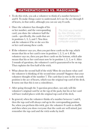Math and Magic48
MATHEMATICIANS VS. MAGICIANS
tt To do this trick, you ask a volunteer to think of a number between 1
and 8. To make things easier to understand, let’s use the ace through 8
of hearts, in that order, although you can use any 8 cards.
tt Once the volunteer has thought of his
or her number, and the corresponding
card, you show the volunteer half the
cards—specifically, the cards that are
in positions 1, 3, 5, and 7. You then
ask the volunteer if he or she sees his
or her card among these cards.
tt If the volunteer says yes, then you put these cards on the top, which
means that his or her card is now in position 1, 2, 3, or 4. If the
volunteer says no, then you put these cards on the bottom, which also
means that his or her card must now be in position 1, 2, 3, or 4. After
3 rounds of questions, the volunteer’s card is guaranteed to be on top.
That explains the first half of the trick.
tt What about the second half of the trick? How do you know what card
the volunteer is thinking of the second time around? Suppose that your
volunteer thought of the number 7. The card that is now in the seventh
position is the ace of hearts, which was the original top card of the deck.
It turns out that this is not a coincidence.
tt After going through the 3-question procedure, not only will the
volunteer’s original card be at the top of the pack, but his or her card
will have traded places with the original top card of the deck.
tt In general, when the volunteer thinks of a number between 1 and 8,
then the top card will always end up in the corresponding position.
So, when you perform this trick, give the volunteer 8 cards to shuffle
and then when you show everyone that the cards are well mixed, just
remember the top card and the trick works by itself.
This trick was invented
by Alex Elmsley, who
was a mathematician,
magician, and pioneering
computer scientist.
 
