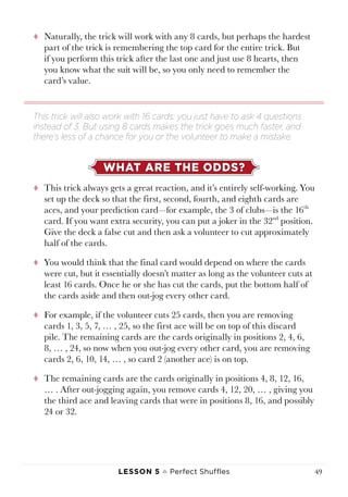 Lesson 5 ♠ Perfect Shuffles 49
tt Naturally, the trick will work with any 8 cards, but perhaps the hardest
part of the trick is remembering the top card for the entire trick. But
if you perform this trick after the last one and just use 8 hearts, then
you know what the suit will be, so you only need to remember the
card’s value.
WHAT ARE THE ODDS?
tt This trick always gets a great reaction, and it’s entirely self-working. You
set up the deck so that the first, second, fourth, and eighth cards are
aces, and your prediction card—for example, the 3 of clubs—is the 16th
card. If you want extra security, you can put a joker in the 32nd
position.
Give the deck a false cut and then ask a volunteer to cut approximately
half of the cards.
tt You would think that the final card would depend on where the cards
were cut, but it essentially doesn’t matter as long as the volunteer cuts at
least 16 cards. Once he or she has cut the cards, put the bottom half of
the cards aside and then out-jog every other card.
tt For example, if the volunteer cuts 25 cards, then you are removing
cards 1, 3, 5, 7, … , 25, so the first ace will be on top of this discard
pile. The remaining cards are the cards originally in positions 2, 4, 6,
8, … , 24, so now when you out-jog every other card, you are removing
cards 2, 6, 10, 14, … , so card 2 (another ace) is on top.
tt The remaining cards are the cards originally in positions 4, 8, 12, 16,
… . After out-jogging again, you remove cards 4, 12, 20, … , giving you
the third ace and leaving cards that were in positions 8, 16, and possibly
24 or 32.
This trick will also work with 16 cards; you just have to ask 4 questions
instead of 3. But using 8 cards makes the trick goes much faster, and
there’s less of a chance for you or the volunteer to make a mistake.
 
