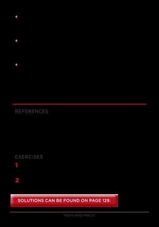 Math and Magic50
tt Now if the volunteer cuts 31 cards or fewer (which will usually be the
case because you asked him or her to cut about half of the cards), the
last pile will have the eighth card on top, another ace, and the only card
remaining will be the 16th
card, which was the card you predicted.
tt But what if the volunteer actually cuts 32 cards or more? Then you say,
“That’s strange! There was only supposed to be one card left over, the
3 of clubs,” which you reveal. Then you say, “Oh, you know what went
wrong? It was that darned joker. He’s always messing me up!”
tt This trick is guaranteed to work as long as the volunteer cuts between
16 and 47 cards, which is practically guaranteed. The main thing to be
careful about is that during your first deal, you carefully out-jog every
other card, and be sure to grab all of the out-jogged cards, or else you
might not get the 16th
card at the end. With just a little practice, you’ll
get it right all the time.
REFERENCES
Craven and Gordon, The Second 16th
Card Book.
Kaufman, Paul Gertner’s Steel and Silver.
Minch, The Collected Works of Alex Elmsley.
Morris, Magic Tricks, Card Shuffling and Dynamic Computer Memories.
EXERCISES
1	 Give a sequence of perfect shuffles (in-shuffles and out-shuffles) that
will bring the top card to position 29. How about position 42?
2	 After a deck is given 2 in-shuffles followed by 4 out-shuffles, where
does the top card go? Where does the 17th
card go?
SOLUTIONS CAN BE FOUND ON PAGE 129.SOLUTIONS CAN BE FOUND ON PAGE 129.
 