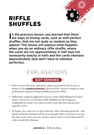 Lesson 6 ♠ Riffle Shuffles 51
LESSON 6
RIFFLE
SHUFFLES
In the previous lesson, you learned that there
are ways of mixing cards, such as with perfect
shuffles, that are not quite as random as they
appear. This lesson will explore what happens
when you do an ordinary riffle shuffle, where
the cards are cut approximately in half (but not
necessarily exactly in half) and the cards interlace
approximately (but don’t have to interlace
perfectly).
EXPLANATIONS
SUIT SENSING
tt The secret to this trick, and many others presented in this lesson, is
known as the Gilbreath principle, discovered by amateur magician and
professional engineer Norman Gilbreath in the 1960s.
tt Gilbreath’s original application was in a trick called Magnetic Colors,
where a deck was cut and then riffle shuffled, yet the magician
could pull out cards 2 at a time in such a way that they always had
opposite colors.
tt To begin, the cards are set up so that the colors alternate perfectly—red-
black-red-black-red-black all the way through. Once your deck is set up
like this, notice that you can cut the cards as often as you’d like and the
colors would still alternate.
6
 