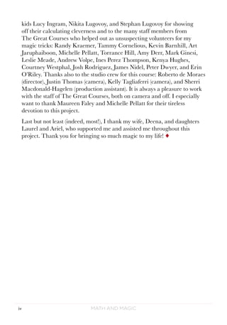 Math and Magiciv
kids Lucy Ingram, Nikita Lugovoy, and Stephan Lugovoy for showing
off their calculating cleverness and to the many staff members from
The Great Courses who helped out as unsuspecting volunteers for my
magic tricks: Randy Kraemer, Tammy Cornelious, Kevin Barnhill, Art
Jaruphaiboon, Michelle Pellatt, Torrance Hill, Amy Derr, Mark Ginesi,
Leslie Meade, Andrew Volpe, Ines Perez Thompson, Kenya Hughes,
Courtney Westphal, Josh Rodriguez, James Nidel, Peter Dwyer, and Erin
O’Riley. Thanks also to the studio crew for this course: Roberto de Moraes
(director), Justin Thomas (camera), Kelly Tagliaferri (camera), and Sherri
Macdonald-Hagelen (production assistant). It is always a pleasure to work
with the staff of The Great Courses, both on camera and off. I especially
want to thank Maureen Faley and Michelle Pellatt for their tireless
devotion to this project.
Last but not least (indeed, most!), I thank my wife, Deena, and daughters
Laurel and Ariel, who supported me and assisted me throughout this
project. Thank you for bringing so much magic to my life! ¨
 