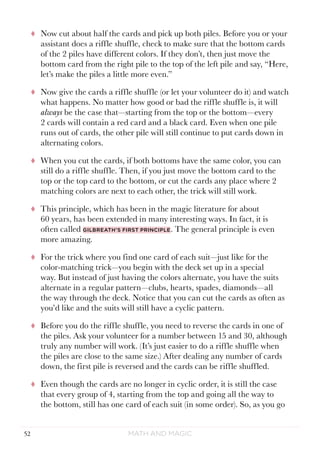 Math and Magic52
tt Now cut about half the cards and pick up both piles. Before you or your
assistant does a riffle shuffle, check to make sure that the bottom cards
of the 2 piles have different colors. If they don’t, then just move the
bottom card from the right pile to the top of the left pile and say, “Here,
let’s make the piles a little more even.”
tt Now give the cards a riffle shuffle (or let your volunteer do it) and watch
what happens. No matter how good or bad the riffle shuffle is, it will
always be the case that—starting from the top or the bottom—every
2 cards will contain a red card and a black card. Even when one pile
runs out of cards, the other pile will still continue to put cards down in
alternating colors.
tt When you cut the cards, if both bottoms have the same color, you can
still do a riffle shuffle. Then, if you just move the bottom card to the
top or the top card to the bottom, or cut the cards any place where 2
matching colors are next to each other, the trick will still work.
tt This principle, which has been in the magic literature for about
60 years, has been extended in many interesting ways. In fact, it is
often called Gilbreath’s first principle. The general principle is even
more amazing.
tt For the trick where you find one card of each suit—just like for the
color-matching trick—you begin with the deck set up in a special
way. But instead of just having the colors alternate, you have the suits
alternate in a regular pattern—clubs, hearts, spades, diamonds—all
the way through the deck. Notice that you can cut the cards as often as
you’d like and the suits will still have a cyclic pattern.
tt Before you do the riffle shuffle, you need to reverse the cards in one of
the piles. Ask your volunteer for a number between 15 and 30, although
truly any number will work. (It’s just easier to do a riffle shuffle when
the piles are close to the same size.) After dealing any number of cards
down, the first pile is reversed and the cards can be riffle shuffled.
tt Even though the cards are no longer in cyclic order, it is still the case
that every group of 4, starting from the top and going all the way to
the bottom, still has one card of each suit (in some order). So, as you go
 