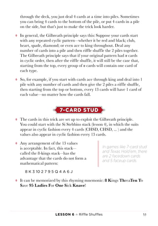 Lesson 6 ♠ Riffle Shuffles 53
through the deck, you just deal 4 cards at a time into piles. Sometimes
you can bring 4 cards to the bottom of the pile, or put 4 cards in a pile
on the side, but that’s just to make the trick look harder.
tt In general, the Gilbreath principle says this: Suppose your cards start
with any repeated cyclic pattern—whether it be red and black; club,
heart, spade, diamond; or even ace to king throughout. Deal any
number of cards into a pile and then riffle shuffle the 2 piles together.
The Gilbreath principle says that if your original pattern had n cards
in cyclic order, then after the riffle shuffle, it will still be the case that,
starting from the top, every group of n cards will contain one card of
each type.
tt So, for example, if you start with cards ace through king and deal into 1
pile with any number of cards and then give the 2 piles a riffle shuffle,
then starting from the top or bottom, every 13 cards will have 1 card of
each value—no matter how the cards fall.
7-CARD STUD
tt The cards in this trick are set up to exploit the Gilbreath principle.
You could start with the Si Stebbins stack (lesson 4), in which the suits
appear in cyclic fashion every 4 cards (CHSD, CHSD, ... ) and the
values also appear in cyclic fashion every 13 cards.
tt Any arrangement of the 13 values
is acceptable. In fact, this stack—
called the 8-kings stack—has the
advantage that the cards do not form a
mathematical pattern:
8 K 3 10 2 7 9 5 Q 4 A 6 J
tt It can be memorized by this rhyming mnemonic: 8 Kings ThreaTen To
Save 95 Ladies For One Sick Knave!
In games like 7-card stud
and Texas Hold’em, there
are 2 facedown cards
and 5 faceup cards.
 