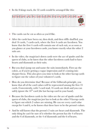 Math and Magic54
tt In the 8-kings stack, the 52 cards would be arranged like this:
tt The cards can be cut as often as you’d like.
tt After the cards have been cut, then dealt, and then riffle shuffled, you
deal 14 cards, 7 cards each, where the first 4 cards are facedown. You
know that the first 4 cards will contain one of each suit, so as soon as
you glance at your facedown cards, you know exactly what the other 2
suits are.
tt In the video, the magician’s down cards were the ace of spades and the
queen of clubs, so he knew that the other facedown cards had to have
hearts and diamonds as their suits.
tt But you don’t jump out and name the suits immediately. First say the
colors, as if you’re getting a vague impression and it’s coming into
sharper focus. This also gives you time to look at the other faceup cards
to figure out the values of your volunteer’s cards.
tt How do you determine that? Because of the Gilbreath principle, you
know that all of the card values will be represented among the first 13
cards. Conveniently, with 7-card stud, 14 cards are dealt and you can
safely ignore the 14th
card (the last faceup card in your hand).
tt Because the facedown cards in the video are the ace of spades and the
queen of clubs, the magician just has to look at the other 9 faceup cards
to figure out which 2 values are missing. He can see every card value
except for 4 and 6, so he knows that these have to be the person’s values.
tt And he still knows that the person’s 2 suits are hears and diamonds. The
only thing he can’t be sure of is whether the person has the 4 of hearts
and the 6 of diamonds, or the 4 of diamonds and the 6 of hearts.
 