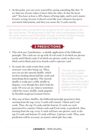 Lesson 6 ♠ Riffle Shuffles 55
tt At this point, you can cover yourself by saying something like this: “I
see that one of your values is lower than the other. Is that the heart
suit?” You have at least a 50% chance of being right, and it won’t matter
if you’re wrong, because it doesn’t seem like your volunteer has given
you much information, and then you name the 2 cards exactly.
2 PREDICTIONS
tt This trick uses 2 predictions—a double application of the Gilbreath
principle. The cards are set up with 16 red cards (4 of which are picture
cards) and 8 black cards (2 of which are picture cards) so that every
third card is black and every fourth card is a picture card.
tt As usual, the cards retain their cyclic
structure even after being cut. Then,
you can use the smoosh shuffle, which
involves dealing about half the cards and
smooshing them together. The smoosh
shuffle is really just a riffle shuffle in
disguise, even though they don’t look the
same. Or you can use what is sometimes
called the rosary shuffle, made popular
by Swedish magician Lennart Green.
tt After any of these shuffles, the Gilbreath principle guarantees that,
starting from the top, every 3 cards will contain 1 black and 2 red
cards. Thus, the top 12 cards and the bottom 12 cards are each
guaranteed to contain 4 black cards and 8 red cards, as predicted. Also,
starting from the top, every 4 cards will have one picture card, so the
top 12 cards and bottom 12 cards will have 3 picture cards. Thus, your
prediction will be accurate, no matter which pile they take.
Remember when you perform this to ignore the 14th
card, which is the
last card faceup. The good news is that this card is guaranteed to have
the same value as one of the other 13 cards, so there is at least one pair
on the table, and it provides good camouflage for the secret.
This trick was inspired
by a card trick called
the Schizoid Rosary and
was invented by Max
Maven, one of the world’s
greatest mentalists and a
leading authority on the
Gilbreath principle.
 