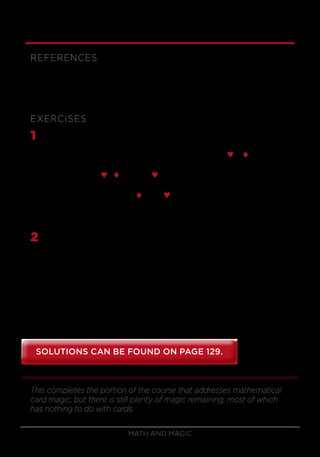 Math and Magic56
REFERENCES
Diaconis and Graham, Magical Mathematics.
Mulcahy, Mathematical Card Magic.
EXERCISES
1	 Suppose that you are performing the 7-card stud trick using the
8-kings stack. After dealing 14 cards to you and your volunteer, your
volunteer has these cards, from left to right: Jª K§ A♥ Q¨ 10ª ?? ??.
Your cards are 6♥ 8¨ 6ª 4§ 3♥ ?? ??.
Your facedown cards are 2¨ and 9♥.
What are the volunteer’s facedown cards?
2	 Consider the following psychic challenge. You display a deck of cards
that looks randomly mixed and ask the spectator to cut the cards. (This
person can give the deck as many complete cuts as he or she wishes.)
Then have the volunteer give the cards a riffle shuffle. You deal a few
cards faceup from the top to show that there is no pattern to the cards
and ask him or her to guess the color of the next card. Then, you’ll do
the same with the following card, and you keep doing so for the first 10
cards or so. The volunteer guesses right about half the time, but your
guess is right every time. How do you do it?
This completes the portion of the course that addresses mathematical
card magic, but there is still plenty of magic remaining, most of which
has nothing to do with cards.
SOLUTIONS CAN BE FOUND ON PAGE 129.SOLUTIONS CAN BE FOUND ON PAGE 129.
 