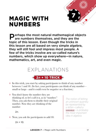 Lesson 7 ♠ Magic with Numbers 57
LESSON 7
MAGIC WITH
NUMBERS
Perhaps the most natural mathemagical objects
are numbers themselves, and they are the
topic of this lesson. Even though the tricks in
this lesson are all based on very simple algebra,
they will still fool and impress most people. A
few of the tricks involve are so-called nature’s
numbers, which show up everywhere—in nature,
mathematics, art, and even magic.
EXPLANATIONS
2n + 10 TRICK
tt In this trick, you start by asking participants to think of any number
between 1 and 10. (In fact, your participants can think of any number—
small or large—and it could even be negative or a fraction.)
tt You don’t know the number they are
thinking of, so let’s call it n, as in “number.”
Then, you ask them to double their original
number. Now they are thinking of the
number
2n.
tt Next, you ask the participants to add 10:
2n + 10.
The notion of letting
an unknown quantity
be represented by
a letter—called a
variable—is probably
the most important
idea in algebra.
7
 