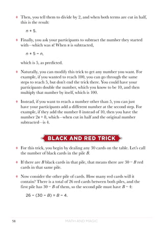 Math and Magic58
tt Then, you tell them to divide by 2, and when both terms are cut in half,
this is the result:
n + 5.
tt Finally, you ask your participants to subtract the number they started
with—which was n! When n is subtracted,
n + 5 − n,
which is 5, as predicted.
tt Naturally, you can modify this trick to get any number you want. For
example, if you wanted to reach 100, you can go through the same
steps to reach 5, but don’t end the trick there. You could have your
participants double the number, which you know to be 10, and then
multiply that number by itself, which is 100.
tt Instead, if you want to reach a number other than 5, you can just
have your participants add a different number at the second step. For
example, if they add the number 8 instead of 10, then you have the
number 2n + 8, which—when cut in half and the original number
subtracted—is 4.
BLACK AND RED TRICK
tt For this trick, you begin by dealing any 30 cards on the table. Let’s call
the number of black cards in the pile B.
tt If there are B black cards in that pile, that means there are 30 − B red
cards in that same pile.
tt Now consider the other pile of cards. How many red cards will it
contain? There is a total of 26 red cards between both piles, and the
first pile has 30 − B of them, so the second pile must have B − 4:
26 − (30 − B) = B − 4.
 