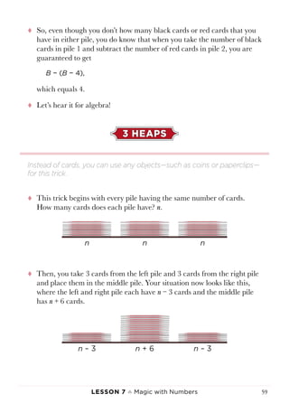 Lesson 7 ♠ Magic with Numbers 59
tt So, even though you don’t how many black cards or red cards that you
have in either pile, you do know that when you take the number of black
cards in pile 1 and subtract the number of red cards in pile 2, you are
guaranteed to get
B − (B − 4),
which equals 4.
tt Let’s hear it for algebra!
3 HEAPS
tt This trick begins with every pile having the same number of cards.
How many cards does each pile have? n.
tt Then, you take 3 cards from the left pile and 3 cards from the right pile
and place them in the middle pile. Your situation now looks like this,
where the left and right pile each have n − 3 cards and the middle pile
has n + 6 cards.
Instead of cards, you can use any objects—such as coins or paperclips—
for this trick.
 