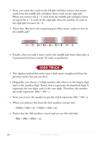 Math and Magic60
tt Next, you count the cards on the left pile and then remove that many
cards from the middle pile and place those cards on the right pile.
When you remove the n − 3 cards from the middle pile and place them
on top of the n − 3 cards on the right pile, then the number of cards in
the right pile becomes 2n − 6.
tt That’s fine. But here’s the surprising part: How many cards are now in
the middle pile?
tt Finally, when you add 1 more card to the middle pile from either pile, it
is guaranteed to have exactly 10 cards, as predicted.
1089 TRICK
tt The algebra behind this trick is just a little more complicated than the
previous tricks, but you can do it.
tt Originally, you choose a 3-digit number, abc, where a is the largest digit
and c is the smallest digit. Notice that a represents the hundreds digit, b
represents the tens digit, and c is the ones digit. Therefore, the number
abc really represents 100a + 10b + c.
tt Next, you reverse the number to get cba, which represents 100c + 10b + a.
tt When you subtract this from the first number, you get this:
(100a + 10b + c) − (100c + 10b + a).
tt Notice that the 10b numbers cancel and you are left with this:
99a − 99c = 99(a − c).
 
