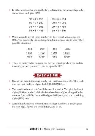 Lesson 7 ♠ Magic with Numbers 61
tt In other words, after you do the first subtraction, the answer has to be
one of these multiples of 99:
99 × 2 = 198 99 × 6 = 594
99 × 3 = 297 99 × 7 = 693
99 × 4 = 396 99 × 8 = 792
99 × 5 = 495 99 × 9 = 891
tt When you add any of these numbers to its reversal, you always get
1089. You can verify this with algebra, but it’s easier just to verify the 4
possible situations:
198 297 396 495
+ 891 + 792 + 693 + 594
1089 1089 1089 1089
tt Thus, no matter what number you have at this step, when you add its
reversal, you are guaranteed to end up with 1089.
EASY AS PHI
tt One of the most interesting numbers in mathematics is phi. This trick
uses the first 16 digits of phi: 1.618033988749894…
tt You need 4 volunteers; let’s call them a, b, c, and d. You give the last 4
digits (9894) to d; the 3 digits before those last 4 digits, along with the
number 6, to c (6874); the middle digits (8033) to a; and the remaining
digits (1198) to b.
tt Notice that when you create the four 4-digit numbers, a always gives
the first digit, b gives the second digit, and so on.
 