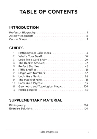 vTable of Contents
GUIDES
1	 Mathematical Card Tricks  . . . . . . . . . . . . . . . . . . . 3
2	 What’s Your Deal?  . . . . . . . . . . . . . . . . . . . . . . .  10
3	 Look like a Card Shark  . . . . . . . . . . . . . . . . . . . .  20
4	 The Deck Is Stacked . . . . . . . . . . . . . . . . . . . . . .  32
5	 Perfect Shuffles . . . . . . . . . . . . . . . . . . . . . . . . .  42
6	 Riffle Shuffles  . . . . . . . . . . . . . . . . . . . . . . . . . . . 51
7	 Magic with Numbers . . . . . . . . . . . . . . . . . . . . . .  57
8	 Look like a Genius  . . . . . . . . . . . . . . . . . . . . . . .  68
9	 The Magic of Nine  . . . . . . . . . . . . . . . . . . . . . . . . 81
10	 Look like a Psychic . . . . . . . . . . . . . . . . . . . . . . .  95
11	 Geometric and Topological Magic  . . . . . . . . . . . . 106
12	 Magic Squares . . . . . . . . . . . . . . . . . . . . . . . . . .  115
INTRODUCTION
Professor Biography . . . . . . . . . . . . . . . . . . . . . . . . . . . .  i
Acknowledgments . . . . . . . . . . . . . . . . . . . . . . . . . . . . . iii
Course Scope . . . . . . . . . . . . . . . . . . . . . . . . . . . . . . . . .  1
SUPPLEMENTARY MATERIAL
Bibliography  . . . . . . . . . . . . . . . . . . . . . . . . . . . . . . . . 124
Exercise Solutions . . . . . . . . . . . . . . . . . . . . . . . . . . . . . 126
TABLE OF CONTENTS
 