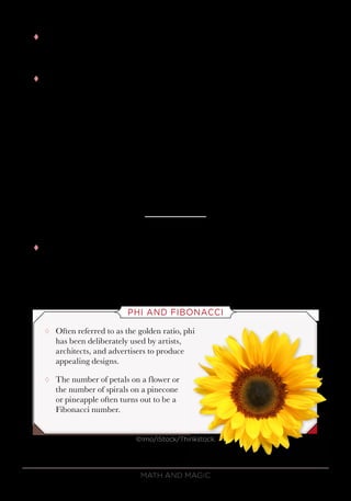 Math and Magic62
tt So, your final 4 numbers will have to look like this, where the first
column contains the digits 8 0 3 3 in some order, the second column has
1 1 9 8 in some order, and so on.
tt The last column of numbers—no matter what the order of numbers
is—will always add to 30, so the total will end in 0. Putting down the 0
and carrying the 3, the next column must add to 28. Writing the 8 and
carrying the 2, the next column will add to 21. Putting down the 1 and
carrying the 2, the first column will add to 16, producing the predicted
total of 16,180. And when you throw in the decimal points, you are
guaranteed to get 1.6180, which are the first 5 digits of phi.
2
8 2
1 3
6 9
0 1 8 8
3 9 7 9
+ 3 8 4 4
16 1 8 0
tt As it turns out, there is nothing particularly special about the number
phi here. Once you give your 4 volunteers any group of numbers, you
know what their final total will be, regardless of how each individual
arranges his or her cards.
PHI AND FIBONACCI
¸¸ Often referred to as the golden ratio, phi
has been deliberately used by artists,
architects, and advertisers to produce
appealing designs.
¸¸ The number of petals on a flower or
the number of spirals on a pinecone
or pineapple often turns out to be a
Fibonacci number.
©Imo/iStock/Thinkstock.
 