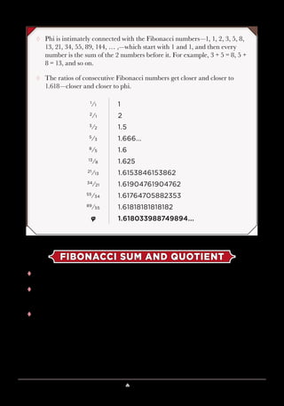 Lesson 7 ♠ Magic with Numbers 63
FIBONACCI SUM AND QUOTIENT
tt The numbers in this trick are created like the Fibonacci numbers.
tt Let’s call the numbers you start with x and y. Thus, the number in row 3
will be x + y.
tt Row 4 is the sum of rows 2 and 3, so when you add y to x + y, you get
x + 2y.
¸¸ Phi is intimately connected with the Fibonacci numbers—1, 1, 2, 3, 5, 8,
13, 21, 34, 55, 89, 144, … ,—which start with 1 and 1, and then every
number is the sum of the 2 numbers before it. For example, 3 + 5 = 8, 5 +
8 = 13, and so on.
¸¸ The ratios of consecutive Fibonacci numbers get closer and closer to
1.618—closer and closer to phi.
1
⁄1 1
2
⁄1 2
3
⁄2 1.5
5
⁄3 1.666...
8
⁄5 1.6
13
⁄8 1.625
21
⁄13 1.6153846153862
34
⁄21 1.61904761904762
55
⁄34 1.61764705882353
89
⁄55 1.61818181818182
φ 1.618033988749894...
 