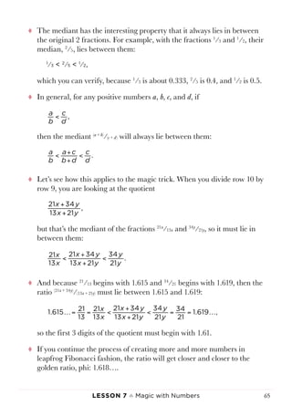 Lesson 7 ♠ Magic with Numbers 65
tt The mediant has the interesting property that it always lies in between
the original 2 fractions. For example, with the fractions 1
⁄3 and 1
⁄2, their
median, 2
⁄5, lies between them:
1
⁄3 < 2
⁄5 < 1
⁄2,
which you can verify, because 1
⁄3 is about 0.333, 2
⁄5 is 0.4, and 1
⁄2 is 0.5.
tt In general, for any positive numbers a, b, c, and d, if
then the mediant (a + b)
⁄(c + d) will always lie between them:
tt Let’s see how this applies to the magic trick. When you divide row 10 by
row 9, you are looking at the quotient
but that’s the mediant of the fractions 21x
⁄13x and 34y
⁄21y, so it must lie in
between them:
tt And because 21
⁄13 begins with 1.615 and 34
⁄21 begins with 1.619, then the
ratio (21x + 34y)
⁄(13x + 21y) must lie between 1.615 and 1.619:
so the first 3 digits of the quotient must begin with 1.61.
tt If you continue the process of creating more and more numbers in
leapfrog Fibonacci fashion, the ratio will get closer and closer to the
golden ratio, phi: 1.618….
x
x
x y
x y
y
y
1.615 21
13
21
13
21 34
13 21
34
21
34
21
1.619 ,= = <
+
+
< = = 
a
b
c
d
,<
a
b
a c
b d
c
d
.< +
+
<
x y
x y
21 34
13 21
,
+
+
x
x
x y
x y
y
y
21
13
21 34
13 21
34
21
.<
+
+
<
 