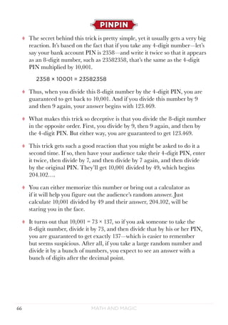 Math and Magic66
PINPIN
tt The secret behind this trick is pretty simple, yet it usually gets a very big
reaction. It’s based on the fact that if you take any 4-digit number—let’s
say your bank account PIN is 2358—and write it twice so that it appears
as an 8-digit number, such as 23582358, that’s the same as the 4-digit
PIN multiplied by 10,001.
2358 × 10001 = 23582358
tt Thus, when you divide this 8-digit number by the 4-digit PIN, you are
guaranteed to get back to 10,001. And if you divide this number by 9
and then 9 again, your answer begins with 123.469.
tt What makes this trick so deceptive is that you divide the 8-digit number
in the opposite order. First, you divide by 9, then 9 again, and then by
the 4-digit PIN. But either way, you are guaranteed to get 123.469.
tt This trick gets such a good reaction that you might be asked to do it a
second time. If so, then have your audience take their 4-digit PIN, enter
it twice, then divide by 7, and then divide by 7 again, and then divide
by the original PIN. They’ll get 10,001 divided by 49, which begins
204.102….
tt You can either memorize this number or bring out a calculator as
if it will help you figure out the audience’s random answer. Just
calculate 10,001 divided by 49 and their answer, 204.102, will be
staring you in the face.
tt It turns out that 10,001 = 73 × 137, so if you ask someone to take the
8-digit number, divide it by 73, and then divide that by his or her PIN,
you are guaranteed to get exactly 137—which is easier to remember
but seems suspicious. After all, if you take a large random number and
divide it by a bunch of numbers, you expect to see an answer with a
bunch of digits after the decimal point.
 