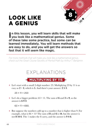 Math and Magic68
LESSON 8
LOOK LIKE
A GENIUS
In this lesson, you will learn skills that will make
you look like a mathematical genius. Some
of these take some practice, but some can be
learned immediately. You will learn methods that
are easy to do, and you will get the answers so
fast that it will seem like magic.
EXPLANATIONS
MULTIPLYING BY 11S
tt Let’s start with a small 2-digit number: 23. Multiplying 23 by 11 is as
easy as 2 + 3, which is 5. And there’s your answer: 2 5 3.
23 × 11 = 253
tt Let’s do a bigger problem: 63 × 11. The sum of 6 and 3 is 9, so the
answer is 6 9 3:
63 × 11 = 693.
tt But suppose the numbers add up to a number that is higher than 9. For
example, what is 86 × 11? The sum of 8 and 6 is 14, but the answer is
not 8 14 6. The 1 makes the 8 carry, and the answer is 9 4 6.
For more methods that will make you look like a mathematical genius,
check out the Great Course Secrets of Mental Math by Arthur T. Benjamin.
8
 