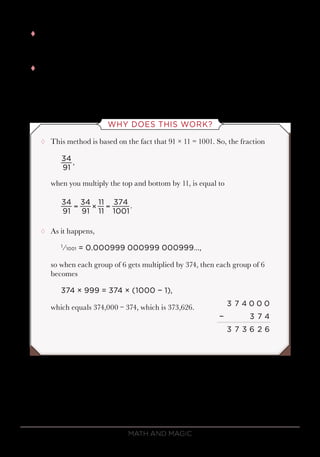 Math and Magic70
tt Hence, 34 ÷ 91 begins like this:
0.373626….
tt In fact, the exact answer is a repeating decimal with those 6 digits
repeating indefinitely:
34 ÷ 91 = 0.373626 373626 373626….
WHY DOES THIS WORK?
¸¸ This method is based on the fact that 91 × 11 = 1001. So, the fraction
when you multiply the top and bottom by 11, is equal to
¸¸ As it happens,
1
⁄1001 = 0.000999 000999 000999…,
so when each group of 6 gets multiplied by 374, then each group of 6
becomes
374 × 999 = 374 × (1000 − 1),
which equals 374,000 − 374, which is 373,626.
34
91
,
34
91
34
91
11
11
374
1001
.= × =
3 7 4 0 0 0
− 3 7 4
3 7 3 6 2 6
 