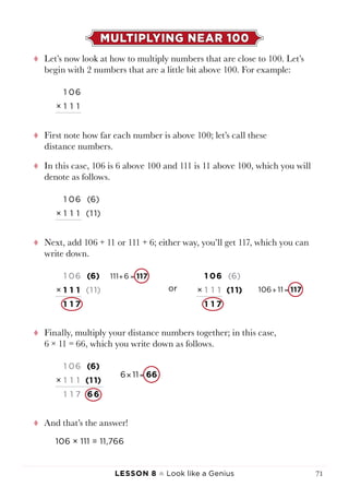 Lesson 8 ♠ Look like a Genius 71
MULTIPLYING NEAR 100
tt Let’s now look at how to multiply numbers that are close to 100. Let’s
begin with 2 numbers that are a little bit above 100. For example:
1 06
× 1 1 1
tt First note how far each number is above 100; let’s call these
distance numbers.
tt In this case, 106 is 6 above 100 and 111 is 11 above 100, which you will
denote as follows.
1 06 (6)
× 1 1 1 (1 1)
tt Next, add 106 + 11 or 111 + 6; either way, you’ll get 117, which you can
write down.
tt Finally, multiply your distance numbers together; in this case,
6 × 11 = 66, which you write down as follows.
1 06 (6)
× 1 1 1 (1 1)
1 1 7 6 6
tt And that’s the answer!
106 × 111 = 11,766
6 11 66× =
1 06 (6)
× 1 1 1 (1 1)
1 1 7
111 6
106 11
117
117
+ =
+ =
1 06 (6)
× 1 1 1 (1 1)
1 1 7
111 6
106 11
117
117
+ =
+ =
 