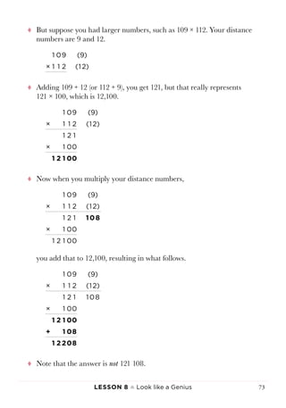 Lesson 8 ♠ Look like a Genius 73
tt But suppose you had larger numbers, such as 109 × 112. Your distance
numbers are 9 and 12.
1 09 (9)
× 1 1 2 (1 2)
tt Adding 109 + 12 (or 112 + 9), you get 121, but that really represents
121 × 100, which is 12,100.
1 09 (9)
× 1 1 2 (1 2)
1 2 1
× 1 00
1 2 1 00
tt Now when you multiply your distance numbers,
1 09 (9)
× 1 1 2 (1 2)
1 2 1 1 0 8
× 1 00
1 2 1 00
you add that to 12,100, resulting in what follows.
1 09 (9)
× 1 1 2 (1 2)
1 2 1 1 0 8
× 1 00
1 2 1 00
+ 1 08
1 2 208
tt Note that the answer is not 121 108.
 
