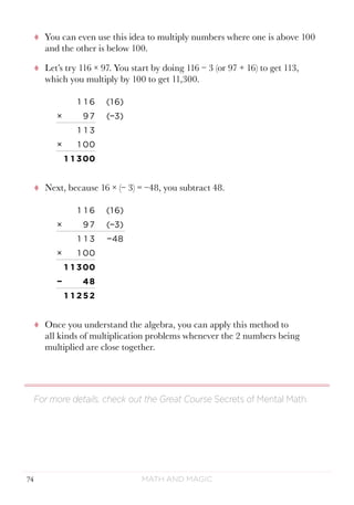 Math and Magic74
tt You can even use this idea to multiply numbers where one is above 100
and the other is below 100.
tt Let’s try 116 × 97. You start by doing 116 − 3 (or 97 + 16) to get 113,
which you multiply by 100 to get 11,300.
1 1 6 (1 6)
× 97 (−3)
1 1 3
× 1 00
1 1 300
tt Next, because 16 × (− 3) = −48, you subtract 48.
1 1 6 (1 6)
× 97 (−3)
1 1 3 −48
× 1 00
1 1 300
− 48
1 1 2 52
tt Once you understand the algebra, you can apply this method to
all kinds of multiplication problems whenever the 2 numbers being
multiplied are close together.
For more details, check out the Great Course Secrets of Mental Math.
 