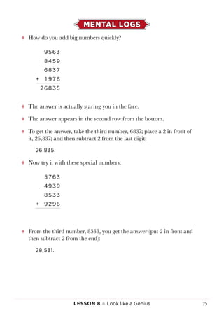 Lesson 8 ♠ Look like a Genius 75
MENTAL LOGS
tt How do you add big numbers quickly?
9563
8459
68 3 7
+ 1 9 76
2 68 3 5
tt The answer is actually staring you in the face.
tt The answer appears in the second row from the bottom.
tt To get the answer, take the third number, 6837; place a 2 in front of
it, 26,837; and then subtract 2 from the last digit:
26,835.
tt Now try it with these special numbers:
5 7 63
4939
8 5 3 3
+ 9 2 96
tt From the third number, 8533, you get the answer (put 2 in front and
then subtract 2 from the end):
28,531.
 