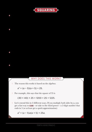 Math and Magic78
SQUARING
tt Squaring is the act of multiplying a number with itself. To square
a number that ends in 5, you just have to remember 2 things: The
answer will always end in 25, and it begins by taking the first digit and
multiplying it by the next-higher digit.
tt For example, for the square of 35, the first digit of 35 is 3, so the answer
begins with 3 times 4,
3 × 4 = 12,
and ends with 25. Therefore, the answer is
352
= 1225.
tt It even works with larger numbers. For example, let’s do the square of
115. You start with 11 and its next-higher number:
11 × 12 = 132.
tt Therefore,
1152
= 13,225.
WHY DOES THIS WORK?
¸¸ The reason this works is based on the algebra:
a2
= (a − 5)(a + 5) + 25.
¸¸ For example, this says that the square of 35 is
(30 × 40) + 25 = 1200 + 25 = 1225.
¸¸ Let’s extend this in 2 different ways. If you multiply both sides by a, you
get a fast way to cube—or take to the third power—a 2-digit number that
ends in 5 (or at least get a quick approximation):
a3
= (a − 5)a(a + 5) + 25a.
 