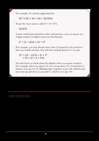 Lesson 8 ♠ Look like a Genius 79
¸¸ For example, 35 cubed is approximately
353
≈ 30 × 35 × 40 = 42,000.
¸¸ To get the exact answer, add 25 × 35 = 875:
42,875.
¸¸ A more useful generalization is that with practice, you can square any
2-digit number (or higher) based on this formula:
a2
= (a − d)(a + d) + d2
.
¸¸ For example, you may already know that 12 squared is 144, but here’s
how you would calculate that with this method. Just let d = 2 to get
122
	= (12 − 2)(12 + 2) + 22
	 = 10 × 14 + 4 = 144.
¸¸ You don’t have to think about the algebra when you square numbers.
For example, when you square 12, you can go down 2 to 10 and then to
balance it go up 2 to 14. Multiply those together to get 140. And because
you went up and down 2, you add 22
, which is 4, to get 144.
REFERENCES
Benjamin, The Magic of Math.
Benjamin and Shermer, Secrets of Mental Math.
Gardner, Mental Magic.
Gardner, Martin Gardner’s Mathematical Games.
 