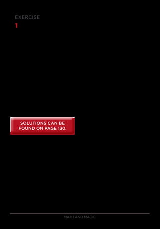 Math and Magic80
EXERCISE
1	 Using the skills from this lesson, quickly mentally compute the answers
to the following problems:
a) 54 × 11
b) 76 × 11
c) 76 ÷ 91
d) 852
e) 542
f) 106 × 109
g) 98 × 95
h) 112 × 94
SOLUTIONS CAN BE
FOUND ON PAGE 130.
SOLUTIONS CAN BE
FOUND ON PAGE 130.
 