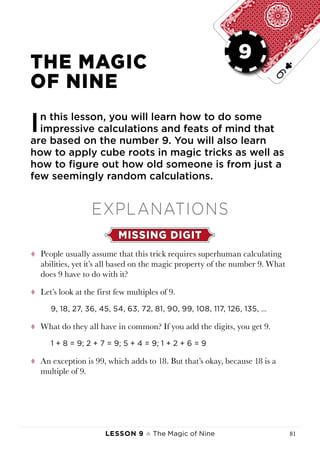 Lesson 9 ♠ The Magic of Nine 81
LESSON 9
THE MAGIC
OF NINE
In this lesson, you will learn how to do some
impressive calculations and feats of mind that
are based on the number 9. You will also learn
how to apply cube roots in magic tricks as well as
how to figure out how old someone is from just a
few seemingly random calculations.
EXPLANATIONS
MISSING DIGIT
tt People usually assume that this trick requires superhuman calculating
abilities, yet it’s all based on the magic property of the number 9. What
does 9 have to do with it?
tt Let’s look at the first few multiples of 9.
9, 18, 27, 36, 45, 54, 63, 72, 81, 90, 99, 108, 117, 126, 135, …
tt What do they all have in common? If you add the digits, you get 9.
1 + 8 = 9; 2 + 7 = 9; 5 + 4 = 9; 1 + 2 + 6 = 9
tt An exception is 99, which adds to 18. But that’s okay, because 18 is a
multiple of 9.
9
 